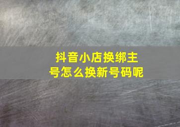 抖音小店换绑主号怎么换新号码呢