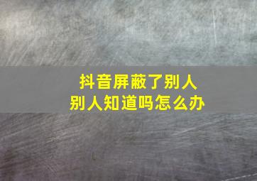 抖音屏蔽了别人别人知道吗怎么办