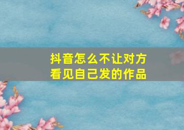 抖音怎么不让对方看见自己发的作品