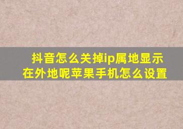 抖音怎么关掉ip属地显示在外地呢苹果手机怎么设置