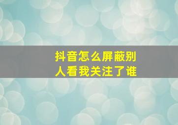 抖音怎么屏蔽别人看我关注了谁