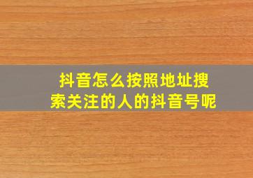 抖音怎么按照地址搜索关注的人的抖音号呢