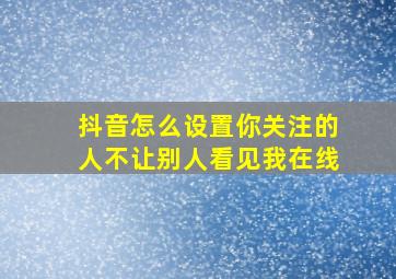 抖音怎么设置你关注的人不让别人看见我在线