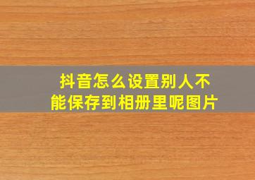 抖音怎么设置别人不能保存到相册里呢图片