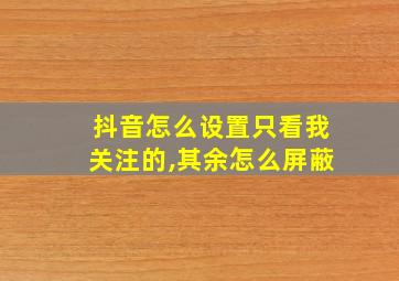 抖音怎么设置只看我关注的,其余怎么屏蔽