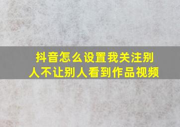 抖音怎么设置我关注别人不让别人看到作品视频