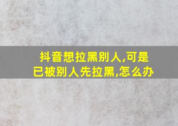 抖音想拉黑别人,可是已被别人先拉黑,怎么办