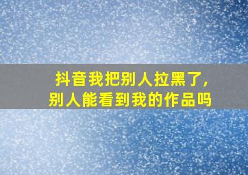 抖音我把别人拉黑了,别人能看到我的作品吗