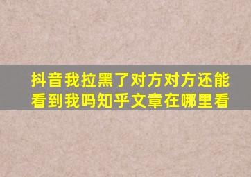 抖音我拉黑了对方对方还能看到我吗知乎文章在哪里看