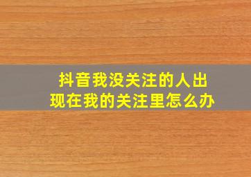 抖音我没关注的人出现在我的关注里怎么办