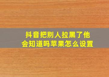 抖音把别人拉黑了他会知道吗苹果怎么设置