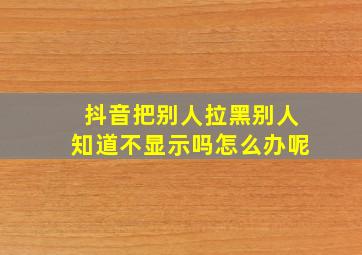 抖音把别人拉黑别人知道不显示吗怎么办呢