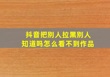 抖音把别人拉黑别人知道吗怎么看不到作品