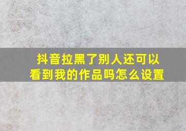 抖音拉黑了别人还可以看到我的作品吗怎么设置