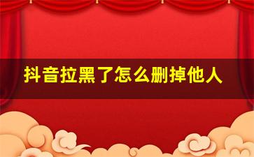 抖音拉黑了怎么删掉他人