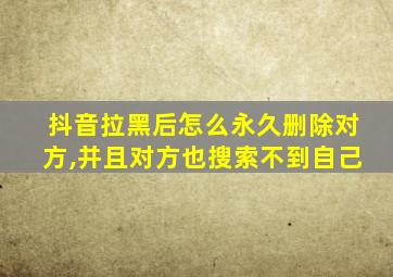 抖音拉黑后怎么永久删除对方,并且对方也搜索不到自己