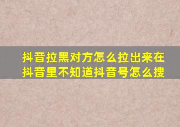 抖音拉黑对方怎么拉出来在抖音里不知道抖音号怎么搜