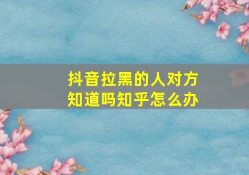 抖音拉黑的人对方知道吗知乎怎么办