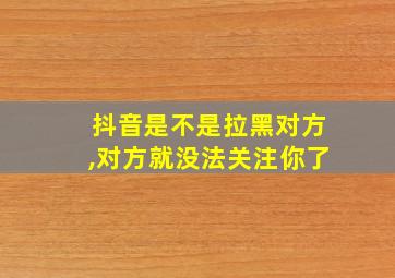 抖音是不是拉黑对方,对方就没法关注你了