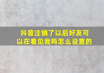 抖音注销了以后好友可以在看见我吗怎么设置的