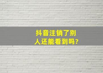 抖音注销了别人还能看到吗?