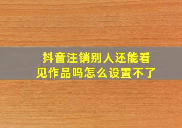 抖音注销别人还能看见作品吗怎么设置不了