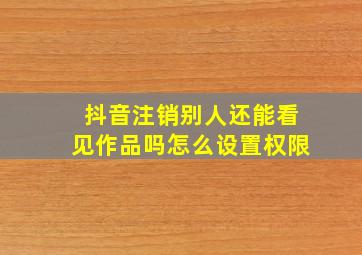 抖音注销别人还能看见作品吗怎么设置权限