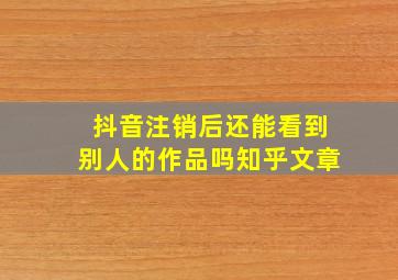 抖音注销后还能看到别人的作品吗知乎文章