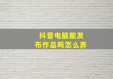 抖音电脑能发布作品吗怎么弄