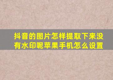 抖音的图片怎样提取下来没有水印呢苹果手机怎么设置