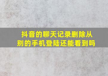 抖音的聊天记录删除从别的手机登陆还能看到吗