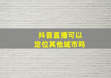 抖音直播可以定位其他城市吗