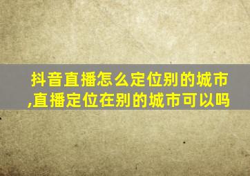 抖音直播怎么定位别的城市,直播定位在别的城市可以吗