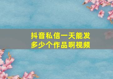 抖音私信一天能发多少个作品啊视频