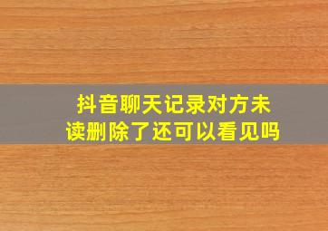 抖音聊天记录对方未读删除了还可以看见吗