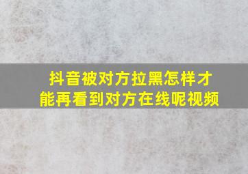 抖音被对方拉黑怎样才能再看到对方在线呢视频