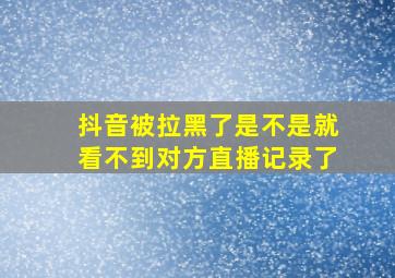 抖音被拉黑了是不是就看不到对方直播记录了