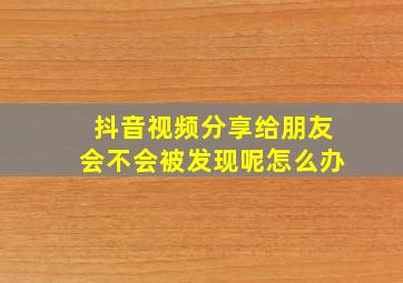 抖音视频分享给朋友会不会被发现呢怎么办