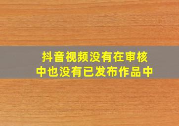 抖音视频没有在审核中也没有已发布作品中