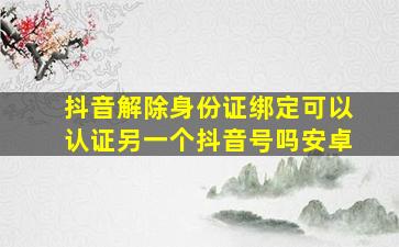 抖音解除身份证绑定可以认证另一个抖音号吗安卓