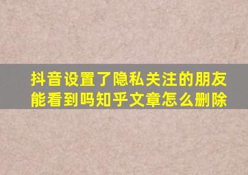 抖音设置了隐私关注的朋友能看到吗知乎文章怎么删除