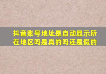 抖音账号地址是自动显示所在地区吗是真的吗还是假的