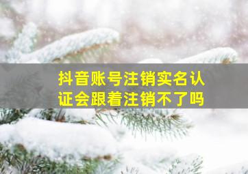 抖音账号注销实名认证会跟着注销不了吗