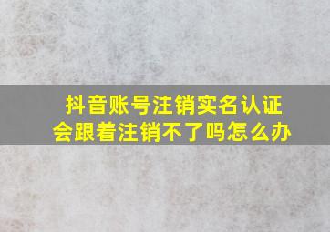 抖音账号注销实名认证会跟着注销不了吗怎么办