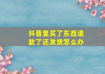 抖音里买了东西退款了还发货怎么办