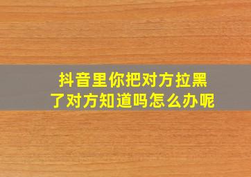 抖音里你把对方拉黑了对方知道吗怎么办呢