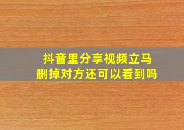 抖音里分享视频立马删掉对方还可以看到吗