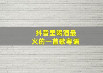 抖音里喝酒最火的一首歌粤语