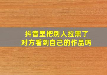 抖音里把别人拉黑了对方看到自己的作品吗