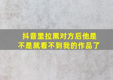 抖音里拉黑对方后他是不是就看不到我的作品了